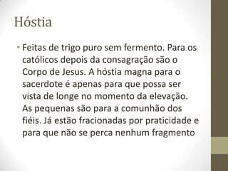 Hóstia
• Feitas de trigo puro sem fermento. Para os
católicos depois da consagração são o
Corpo de Jesus. A hóstia magna para o
sacerdote é apenas para que possa ser
vista de longe no momento da elevação.
As pequenas são para a comunhão dos
fiéis. Já estão fracionadas por praticidade e
para que não se perca nenhum fragmento

 