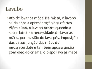 Lavabo
• Ato de lavar as mãos. Na missa, o lavabo
se da apos a apresentação das ofertas.
Além disso, o lavabo ocorre quando o
sacerdote tem necessidade de lavar as
mãos, por ocasião do lava-pés, imposição
das cinzas, unção das mãos do
neossacerdote e também apos a unção
com óleo do crisma, o bispo lava as mãos.

 