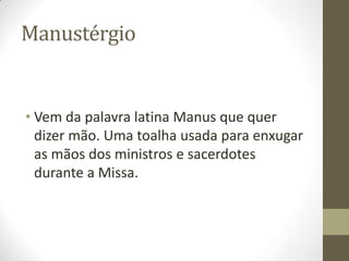 Manustérgio

• Vem da palavra latina Manus que quer
dizer mão. Uma toalha usada para enxugar
as mãos dos ministros e sacerdotes
durante a Missa.

 