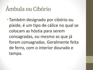 Âmbula ou Cibório
• Também designado por cibório ou
píxide, é um tipo de cálice no qual se
colocam as hóstia para serem
consagradas, ou mesmo as que já
foram consagradas. Geralmente feita
de ferro, com o interior dourado e
tampa.

 
