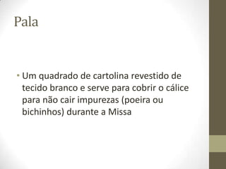 Pala

• Um quadrado de cartolina revestido de
tecido branco e serve para cobrir o cálice
para não cair impurezas (poeira ou
bichinhos) durante a Missa

 