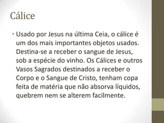 Cálice
• Usado por Jesus na última Ceia, o cálice é
um dos mais importantes objetos usados.
Destina-se a receber o sangue de Jesus,
sob a espécie do vinho. Os Cálices e outros
Vasos Sagrados destinados a receber o
Corpo e o Sangue de Cristo, tenham copa
feita de matéria que não absorva líquidos,
quebrem nem se alterem facilmente.

 
