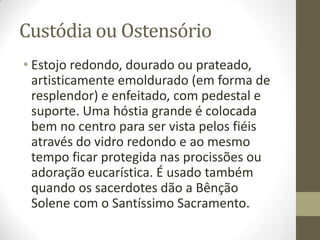 Custódia ou Ostensório
• Estojo redondo, dourado ou prateado,
artisticamente emoldurado (em forma de
resplendor) e enfeitado, com pedestal e
suporte. Uma hóstia grande é colocada
bem no centro para ser vista pelos fiéis
através do vidro redondo e ao mesmo
tempo ficar protegida nas procissões ou
adoração eucarística. É usado também
quando os sacerdotes dão a Bênção
Solene com o Santíssimo Sacramento.

 