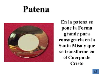 En la patena se
pone la Forma
grande para
consagrarla en la
Santa Misa y que
se transforme en
el Cuerpo de
Cristo
PatenaPatena
 