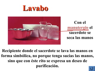 Recipiente donde el sacerdote se lava las manos en
forma simbólica, no porque tenga sucias las manos,
sino que con éste rito se expresa un deseo de
purificación.
Con el
manutergio el
sacerdote se
seca las manos
LavaboLavabo
 