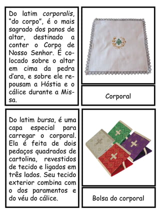 Corporal
Bolsa do corporal
Do latim corporalis,
“do corpo”, é o mais
sagrado dos panos de
altar, destinado a
conter o Corpo de
Nosso Senhor. É co-
locado sobre o altar
em cima da pedra
d’ara, e sobre ele re-
pousam a Hóstia e o
cálice durante a Mis-
sa.
Do latim bursa, é uma
capa especial para
carregar o corporal.
Ela é feita de dois
pedaços quadrados de
cartolina, revestidos
de tecido e ligados em
três lados. Seu tecido
exterior combina com
o dos paramentos e
do véu do cálice.
 