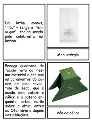 Manustérgio
Véu do cálice
Pedaço quadrado de
tecido feito do mes-
mo material e cor que
os paramentos do pa-
dre, em geral reves-
tido de seda, que é
usado para cobrir o
cálice e a patena en-
quanto estes estão
sobre o altar, antes
do Ofertório e depois
das Abluções.
Do latim manus,
“mão” + tergere, “en-
xugar”, toalha usada
pelo celebrante no
lavabo.
 