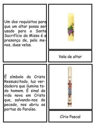 Vela de altar
Círio Pascal
Um dos requisitos para
que um altar possa ser
usado para o Santo
Sacrifício da Missa é a
presença de, pelo me-
nos, duas velas.
É símbolo do Cristo
Ressuscitado, luz ver-
dadeira que ilumina to-
do homem. É sinal da
vida nova em Cristo
que, salvando-nos do
pecado, nos abriu as
portas do Paraíso.
 