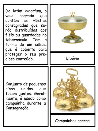 Cibório
Do latim ciborium, o
vaso sagrado que
contém as Hóstias
consagradas que se-
rão distribuídas aos
fiéis ou guardadas no
tabernáculo. Tem a
forma de um cálice,
que é coberto para
proteger o seu pre-
cioso conteúdo.
Campainhas sacras
Conjunto de pequenos
sinos unidos que
tocam juntos. Geral-
mente, é usado como
campainha durante a
Consagração.
 
