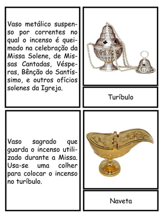 Turíbulo
Vaso metálico suspen-
so por correntes no
qual o incenso é quei-
mado na celebração da
Missa Solene, de Mis-
sas Cantadas, Véspe-
ras, Bênção do Santís-
simo, e outros ofícios
solenes da Igreja.
Naveta
Vaso sagrado que
guarda o incenso utili-
zado durante a Missa.
Usa-se uma colher
para colocar o incenso
no turíbulo.
 
