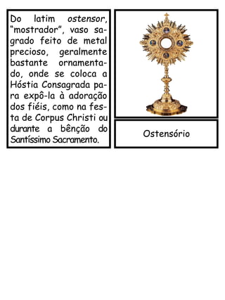 Ostensório
Do latim ostensor,
“mostrador”, vaso sa-
grado feito de metal
precioso, geralmente
bastante ornamenta-
do, onde se coloca a
Hóstia Consagrada pa-
ra expô-la à adoração
dos fiéis, como na fes-
ta de Corpus Christi ou
durante a bênção do
Santíssimo Sacramento.
 