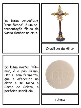 Crucifixo de Altar
Do latim crucifixus,
“crucificado”, é um re-
presentação física de
Nosso Senhor na cruz.
Hóstia
Do latim hostia, “víti-
ma”, é o pão ázimo,
isto é, sem fermento,
que é oferecido no
altar e se torna o
Corpo de Cristo, o
perfeito sacrifício.
 