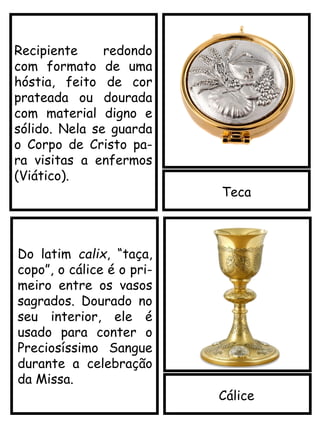 Teca
Cálice
Recipiente redondo
com formato de uma
hóstia, feito de cor
prateada ou dourada
com material digno e
sólido. Nela se guarda
o Corpo de Cristo pa-
ra visitas a enfermos
(Viático).
Do latim calix, “taça,
copo”, o cálice é o pri-
meiro entre os vasos
sagrados. Dourado no
seu interior, ele é
usado para conter o
Preciosíssimo Sangue
durante a celebração
da Missa.
 