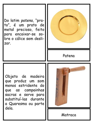 Patena
Matraca
Objeto de madeira
que produz um som
menos estridente do
que as campainhas
sacras e serve para
substituí-las durante
a Quaresma ou parte
dela.
Do latim patena, “pra-
to”, é um prato de
metal precioso, feito
para encaixar-se so-
bre o cálice sem desli-
zar.
 