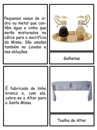 Galhetas
Toalha de Altar
É fabricada de linho
branco e, com ela,
cobre-se o Altar para
a Santa Missa.
Pequenos vasos de vi-
dro ou metal que con-
têm água e vinho que
serão misturados no
cálice para o sacrifício
da Missa. São usadas
também no Lavabo e
nas abluções.
 