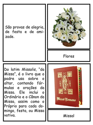 Flores
Missal
São provas de alegria,
de festa e de ami-
zade.
Do latim Missalis, “da
Missa”, é o livro que o
padre usa sobre o
altar, contendo fór-
mulas e orações da
Missa. Ele inclui o
Ordinário e o Cânon da
Missa, assim como o
Próprio para cada do-
mingo, festa, ou Missa
votiva.
 