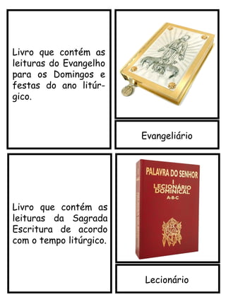 Evangeliário
Lecionário
Livro que contém as
leituras da Sagrada
Escritura de acordo
com o tempo litúrgico.
Livro que contém as
leituras do Evangelho
para os Domingos e
festas do ano litúr-
gico.
 