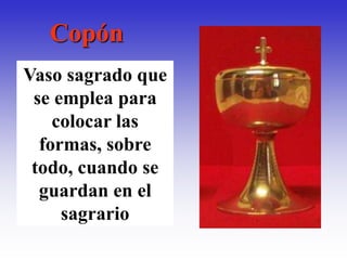 Copón
Vaso sagrado que
 se emplea para
    colocar las
  formas, sobre
 todo, cuando se
  guardan en el
     sagrario
 
