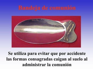 Bandeja de comunión




 Se utiliza para evitar que por accidente
las formas consagradas caigan al suelo al
         administrar la comunión
 