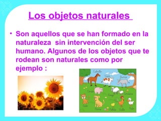 Los objetos naturales
• Son aquellos que se han formado en la
naturaleza sin intervención del ser
humano. Algunos de los objetos que te
rodean son naturales como por
ejemplo :
 