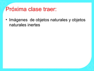 Próxima clase traer:
• Imágenes de objetos naturales y objetos
naturales inertes
 
