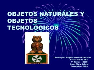 OBJETOS NATURALES Y
OBJETOS
TECNOLÓGICOS



           Creado por: Angélica García Olivares.
                          Profesora de NB1
                           1° Básico – 2008
                          Saint Mary School
                           Coquimbo - Chile
 
