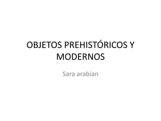 OBJETOS PREHISTÓRICOS Y
MODERNOS
Sara arabian
 