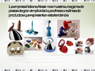 La empresa Italiana Alessi nos muestra una gama de piezas de gran simplicidad que ofrece una línea de productos que representan esta tendencia.   