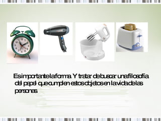 Es importante la forma. Y tratar de buscar una filosofía del papel que cumplen estos objetos en la vida de las personas.   