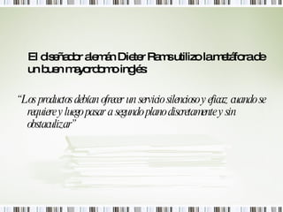El diseñador alemán Dieter Rams utilizo la metáfora de un buen mayordomo inglés:  “ Los productos debían ofrecer un servicio silencioso y eficaz cuando se requiere y luego pasar a segundo plano discretamente y sin obstaculizar” 