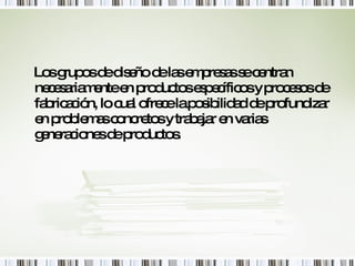Los grupos de diseño de las empresas se centran necesariamente en productos específicos y procesos de fabricación, lo cual ofrece la posibilidad de profundizar en problemas concretos y trabajar en varias generaciones de productos. 