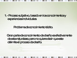 1.- Proceso subjetivo, basado en los conocimientos y experiencias individuales. Problema de conocimiento tácito. Gran parte de conocimiento de diseño es efectivamente de esta naturaleza, pero no quiere decir que este delimite el proceso de diseño. 