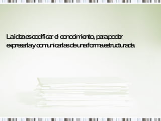 La idea es codificar el conocimiento, para poder expresarla y comunicarlas de una forma estructurada. 