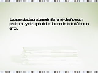 La ausencia de una base similar en el diseño es un problema, y darle prioridad al conocimiento tácito un error.   