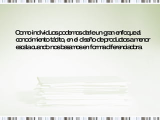 Como individuos podemos darle un gran enfoque al conocimiento tácito, en el diseño de productos a menor escala cuando nos basamos en forma diferenciadora.   