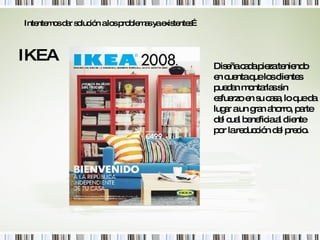 IKEA Intentemos dar solución a los problemas ya existentes… Diseña cada pieza teniendo en cuenta que los clientes puedan montarlas sin esfuerzo en su casa, lo que da lugar a un gran ahorro, parte del cual beneficia al cliente por la reducción del precio. 