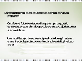 La forma de pensar es dar soluciones de diseño a los nuevos problemas Quizás en el futuro exista una silla que tenga incorporado sensores que respondan a lo que quiere el usuario, ajustándose a sus necesidades.   Una zapatilla deportiva que se adapte al usuario según este se encuentre de pie, andando o corriendo, sobre asfalto, hierba o arena. 