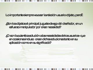 Lo importante siempre va a ser la relación usuario objeto, pero… ¿Son los objetos el principal juguete de ego del diseñador, en un esfuerzo manipulador por crear necesidad? ¿O son la autentica solución a las necesidades de los usuarios- que en ocasiones incluso  crean dichas soluciones tanto en su aplicación como en su significado? 