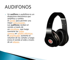    Un audífono o audiófono es un
    dispositivo electrónico que
    amplifica y cambia
    el sonido para permitir una
    mejor comunicación.
    Los audífonos reciben el
    sonido a través de
    un micrófono, que luego
    convierte las ondas
    sonoras en señales eléctricas.
    El amplificador aumenta el
    volumen de las señales y luego
    envía el sonido al oído a través
    de un altavoz.
 