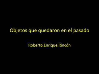 Objetos que quedaron en el pasado
Roberto Enrique Rincón
 