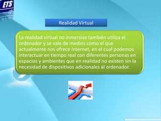 Realidad Virtual

La realidad virtual no inmersiva también utiliza el
ordenador y se vale de medios como el que
actualment...