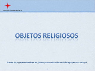 Traducción: Claudia Sánchez R. Objetos Religiosos Fuente: http://www.slideshare.net/paoluc/corso-sulla-chiesa-e-la-liturgia-per-la-scuola-p-2 