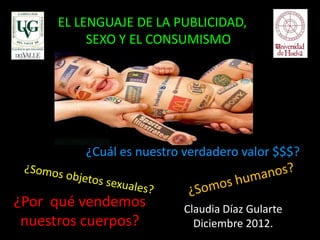 EL LENGUAJE DE LA PUBLICIDAD,
           SEXO Y EL CONSUMISMO




          ¿Cuál es nuestro verdadero valor $$$?


¿Por qué vendemos         Claudia Díaz Gularte
 nuestros cuerpos?          Diciembre 2012.
 
