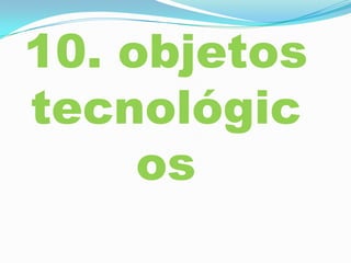 10. objetos
tecnológic
os
 