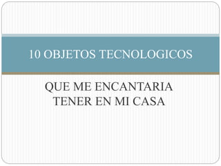 QUE ME ENCANTARIA
TENER EN MI CASA
10 OBJETOS TECNOLOGICOS
 