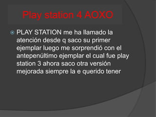 Play station 4 AOXO
 PLAY STATION me ha llamado la
atención desde q saco su primer
ejemplar luego me sorprendió con el
antepenúltimo ejemplar el cual fue play
station 3 ahora saco otra versión
mejorada siempre la e querido tener
 