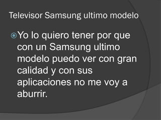 Televisor Samsung ultimo modelo
Yo lo quiero tener por que
con un Samsung ultimo
modelo puedo ver con gran
calidad y con sus
aplicaciones no me voy a
aburrir.
 