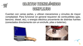 OBJETOS TECNOLÓGICOS
COMPLEJOS
Cuentan con varias partes, y utilizan mecanismos y circuitos de mayor
complejidad. Para funcionar en general requieren de combustibles (gas,
bencina, diesel, etc), o energía eléctrica proveniente de distintas fuentes
(conectados directamente con un enchufe, pilas o baterías).
 