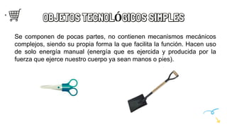 OBJETOS TECNOLÓGICOS SIMPLES
Se componen de pocas partes, no contienen mecanismos mecánicos
complejos, siendo su propia forma la que facilita la función. Hacen uso
de solo energía manual (energía que es ejercida y producida por la
fuerza que ejerce nuestro cuerpo ya sean manos o pies).
 