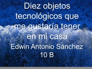 Diez objetos
tecnológicos que
me gustaría tener
en mi casa
Edwin Antonio Sánchez
10 B
 